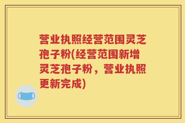 营业执照经营范围灵芝孢子粉(经营范围新增灵芝孢子粉，营业执照更新完成)