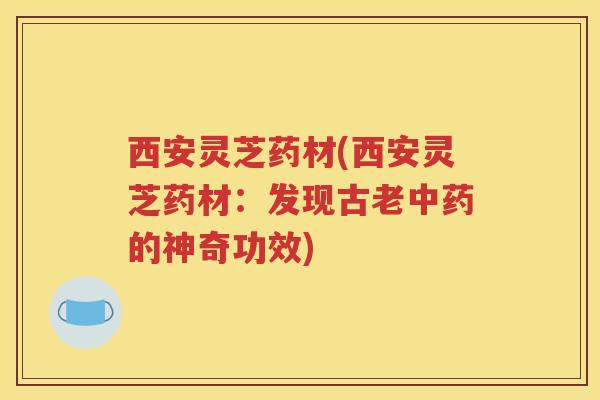 西安灵芝药材(西安灵芝药材：发现古老中药的神奇功效)