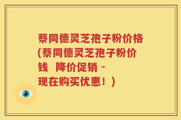 蔡同德灵芝孢子粉价格(蔡同德灵芝孢子粉价钱  降价促销 - 现在购买优惠！)