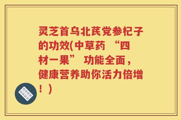 灵芝首乌北芪党参杞子的功效(中草药 “四材一果” 功能全面，健康营养助你活力倍增！)