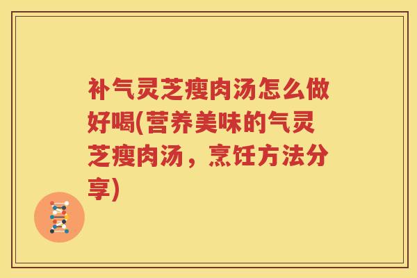 补气灵芝瘦肉汤怎么做好喝(营养美味的气灵芝瘦肉汤，烹饪方法分享)