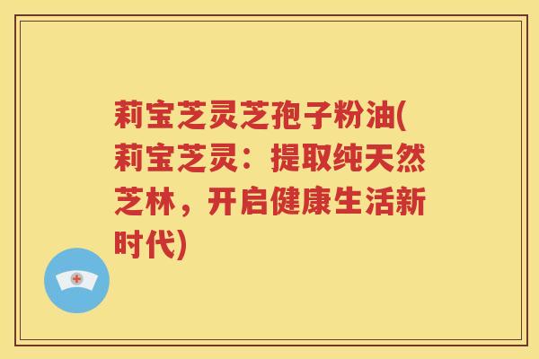 莉宝芝灵芝孢子粉油(莉宝芝灵：提取纯天然芝林，开启健康生活新时代)