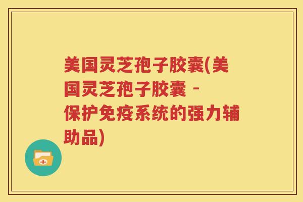 美国灵芝孢子胶囊(美国灵芝孢子胶囊 - 保护免疫系统的强力辅助品)