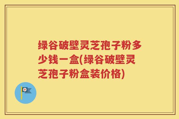 绿谷破壁灵芝孢子粉多少钱一盒(绿谷破壁灵芝孢子粉盒装价格)