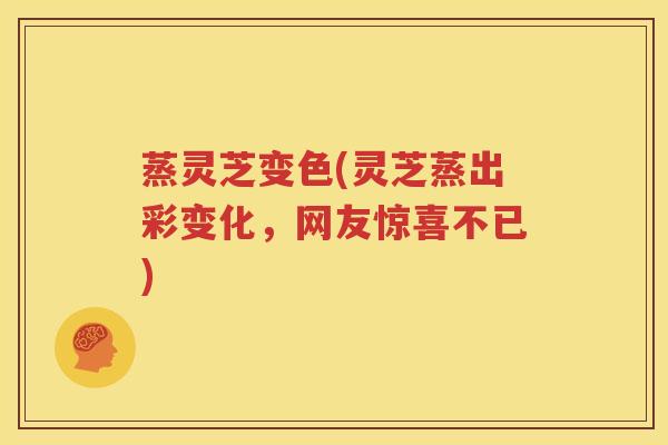 蒸灵芝变色(灵芝蒸出彩变化，网友惊喜不已)