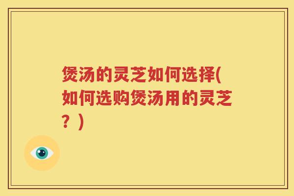 煲汤的灵芝如何选择(如何选购煲汤用的灵芝？)