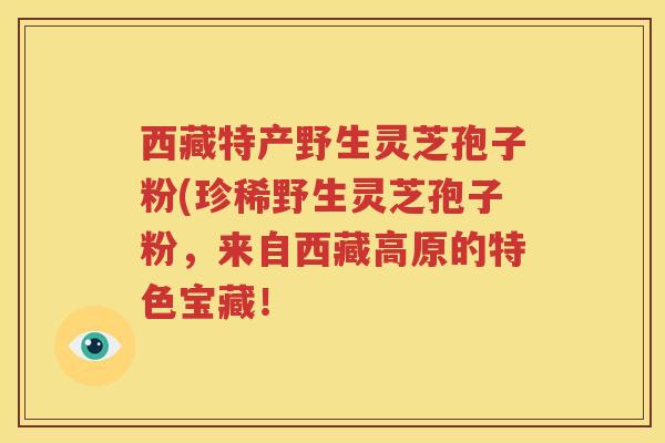 西藏特产野生灵芝孢子粉(珍稀野生灵芝孢子粉，来自西藏高原的特色宝藏！