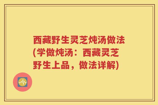西藏野生灵芝炖汤做法(学做炖汤：西藏灵芝野生上品，做法详解)