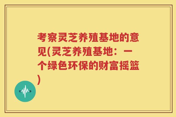 考察灵芝养殖基地的意见(灵芝养殖基地：一个绿色环保的财富摇篮)