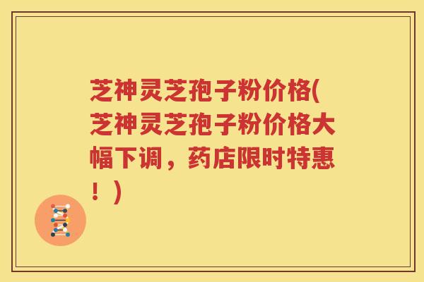 芝神灵芝孢子粉价格(芝神灵芝孢子粉价格大幅下调，药店限时特惠！)