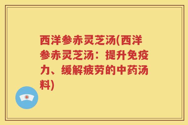 西洋参赤灵芝汤(西洋参赤灵芝汤：提升免疫力、缓解疲劳的中药汤料)