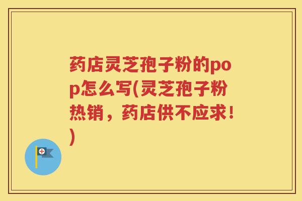 药店灵芝孢子粉的pop怎么写(灵芝孢子粉热销，药店供不应求！)