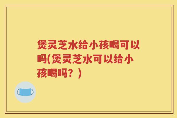 煲灵芝水给小孩喝可以吗(煲灵芝水可以给小孩喝吗？)