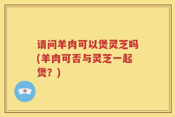 请问羊肉可以煲灵芝吗(羊肉可否与灵芝一起煲？)