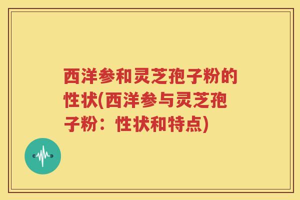 西洋参和灵芝孢子粉的性状(西洋参与灵芝孢子粉：性状和特点)