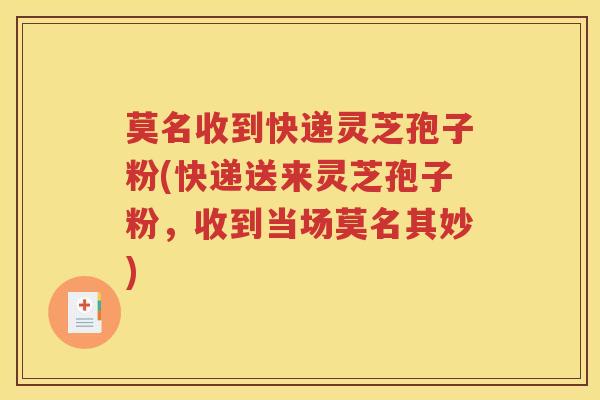 莫名收到快递灵芝孢子粉(快递送来灵芝孢子粉，收到当场莫名其妙)
