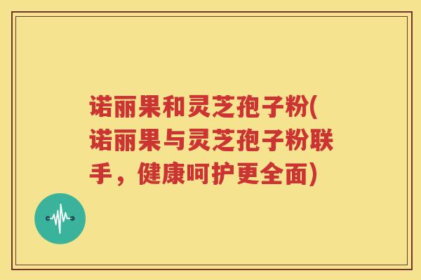 诺丽果和灵芝孢子粉(诺丽果与灵芝孢子粉联手，健康呵护更全面)