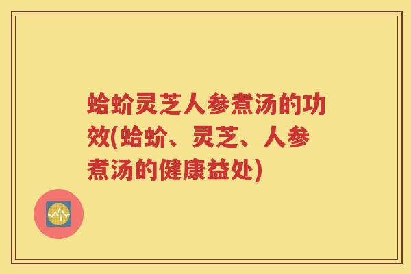 蛤蚧灵芝人参煮汤的功效(蛤蚧、灵芝、人参煮汤的健康益处)