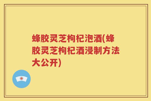 蜂胶灵芝枸杞泡酒(蜂胶灵芝枸杞酒浸制方法大公开)