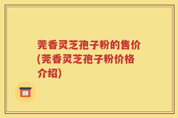 莞香灵芝孢子粉的售价(莞香灵芝孢子粉价格介绍)