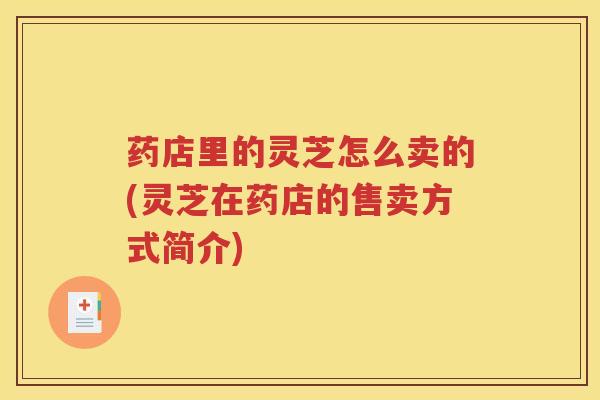 药店里的灵芝怎么卖的(灵芝在药店的售卖方式简介)