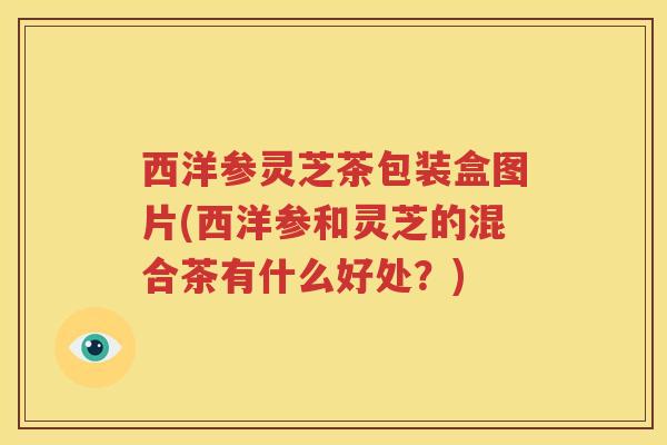 西洋参灵芝茶包装盒图片(西洋参和灵芝的混合茶有什么好处？)