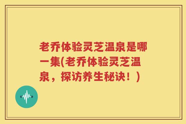 老乔体验灵芝温泉是哪一集(老乔体验灵芝温泉，探访养生秘诀！)