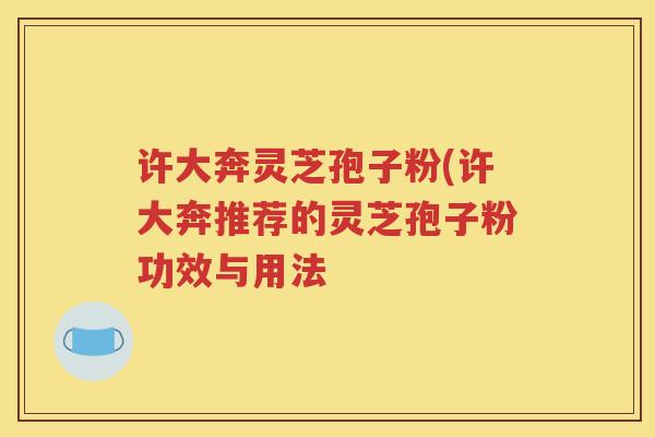 许大奔灵芝孢子粉(许大奔推荐的灵芝孢子粉功效与用法