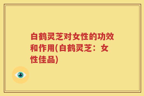 白鹤灵芝对女性的功效和作用(白鹤灵芝：女性佳品)