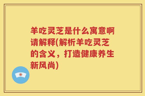羊吃灵芝是什么寓意啊请解释(解析羊吃灵芝的含义，打造健康养生新风尚)