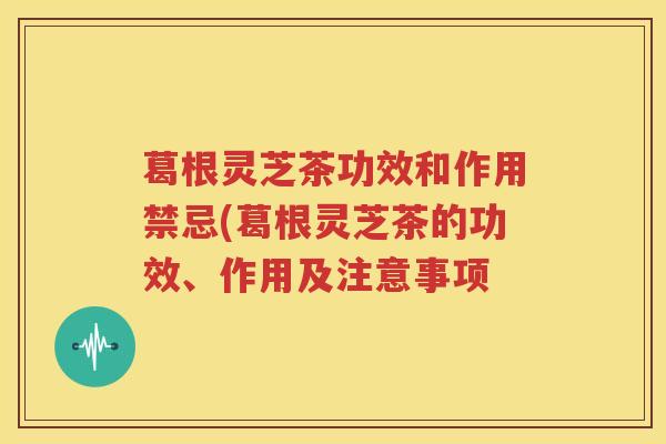葛根灵芝茶功效和作用禁忌(葛根灵芝茶的功效、作用及注意事项