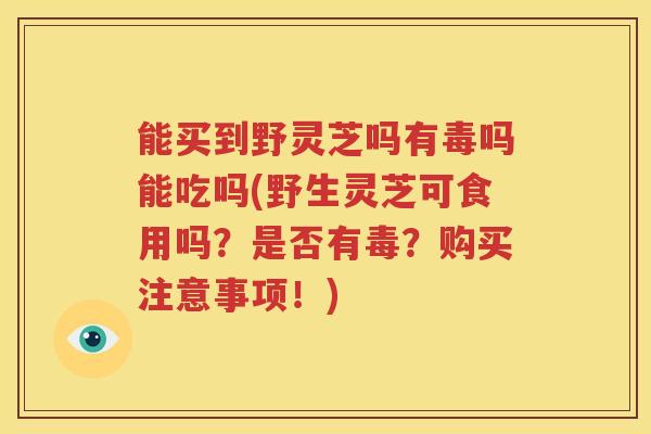 能买到野灵芝吗有毒吗能吃吗(野生灵芝可食用吗？是否有毒？购买注意事项！)