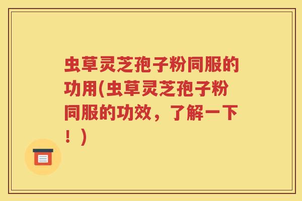 虫草灵芝孢子粉同服的功用(虫草灵芝孢子粉同服的功效，了解一下！)