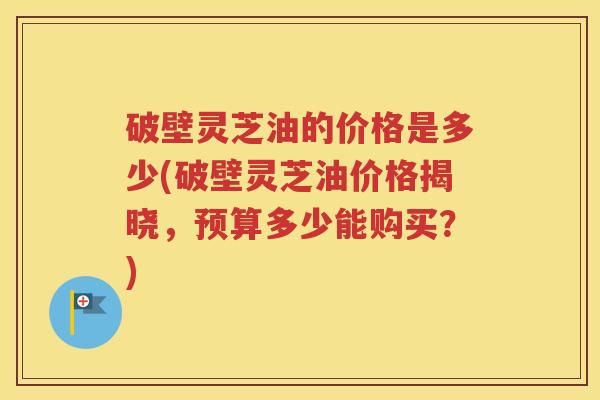 破壁灵芝油的价格是多少(破壁灵芝油价格揭晓，预算多少能购买？)