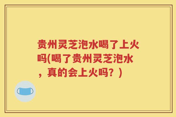 贵州灵芝泡水喝了上火吗(喝了贵州灵芝泡水，真的会上火吗？)
