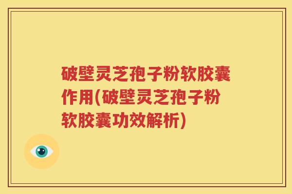 破壁灵芝孢子粉软胶囊作用(破壁灵芝孢子粉软胶囊功效解析)