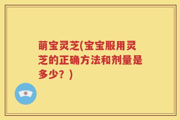 萌宝灵芝(宝宝服用灵芝的正确方法和剂量是多少？)
