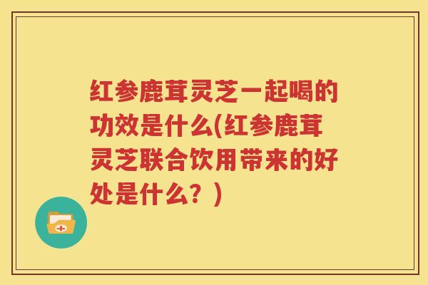红参鹿茸灵芝一起喝的功效是什么(红参鹿茸灵芝联合饮用带来的好处是什么？)