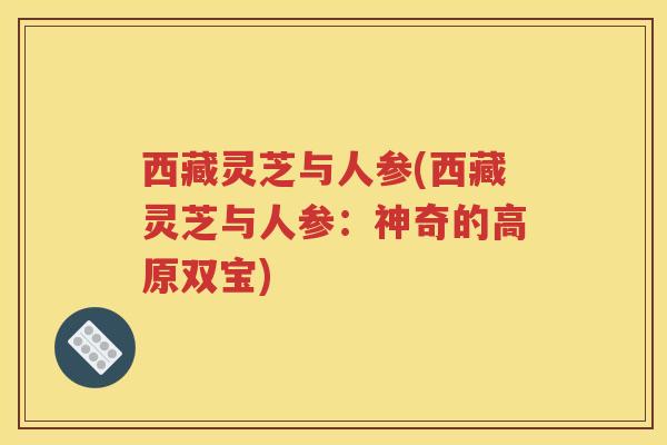 西藏灵芝与人参(西藏灵芝与人参：神奇的高原双宝)