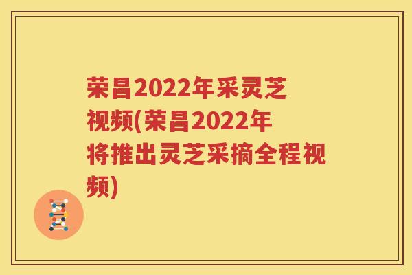 荣昌2022年采灵芝视频(荣昌2022年将推出灵芝采摘全程视频)