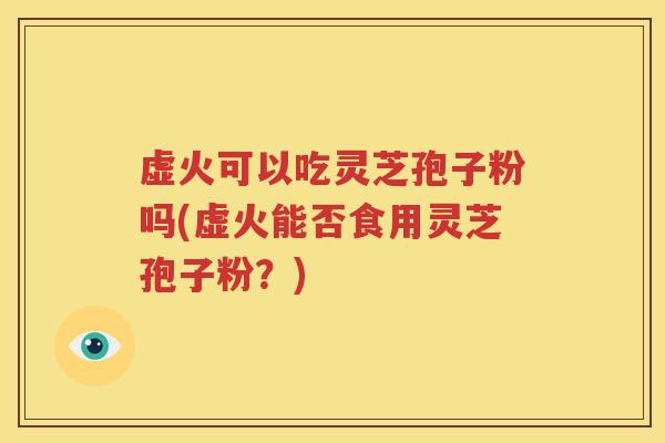 虚火可以吃灵芝孢子粉吗(虚火能否食用灵芝孢子粉？)