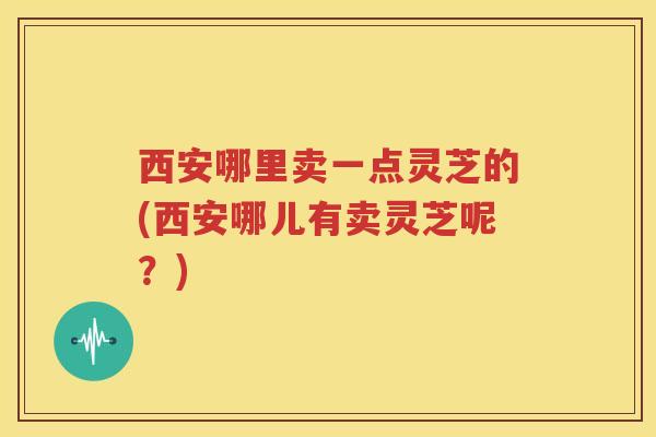 西安哪里卖一点灵芝的(西安哪儿有卖灵芝呢？)