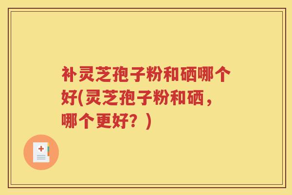 补灵芝孢子粉和硒哪个好(灵芝孢子粉和硒，哪个更好？)