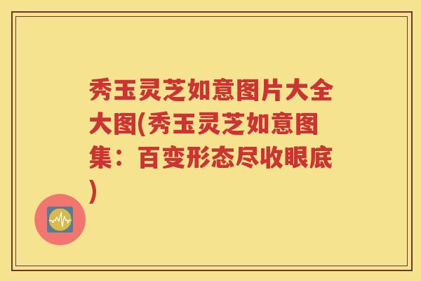 秀玉灵芝如意图片大全大图(秀玉灵芝如意图集：百变形态尽收眼底)