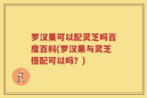 罗汉果可以配灵芝吗百度百科(罗汉果与灵芝搭配可以吗？)