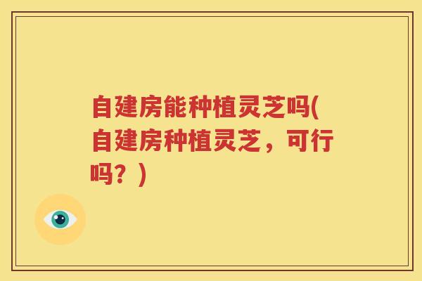 自建房能种植灵芝吗(自建房种植灵芝，可行吗？)