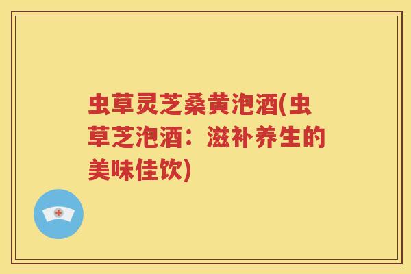 虫草灵芝桑黄泡酒(虫草芝泡酒：滋补养生的美味佳饮)