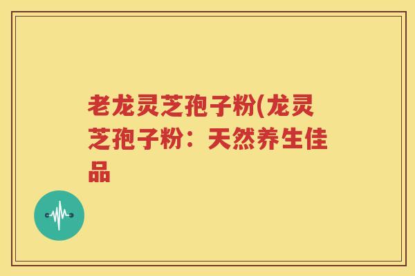 老龙灵芝孢子粉(龙灵芝孢子粉：天然养生佳品
