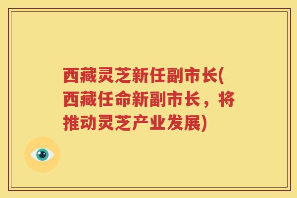 西藏灵芝新任副市长(西藏任命新副市长，将推动灵芝产业发展)