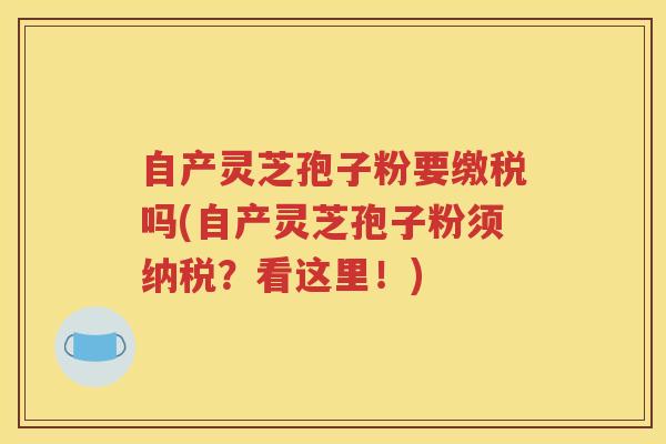 自产灵芝孢子粉要缴税吗(自产灵芝孢子粉须纳税？看这里！)